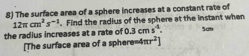 The surface area of a sphere increases at a constant rate of
12π cm^2s^(-1). Find the radius of the sphere at the instant when 
the radius increases at a rate of 0.3cms^(-1). 5cm
[The surface area of a sphere =4π r^2]