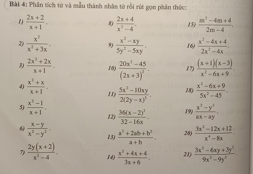 Phân tích tử và mẫu thành nhân tử rồi rút gọn phân thức:
1)  (2x+2)/x+1 .  (2x+4)/x^2-4 . 15)  (m^2-4m+4)/2m-4 .
8)
2)  x^2/x^2+3x .  (x^2-xy)/5y^2-5xy . 16)  (x^2-4x+4)/2x^2-4x .
9)
3)  (2x^2+2x)/x+1 . 10) frac 20x^2-45(2x+3)^2. 17)  ((x+1)(x-3))/x^2-6x+9 .
4)  (x^2+x)/x+1 . 18)  (x^2-6x+9)/5x^2-45 .
11) frac 5x^2-10xy2(2y-x)^3.
5)  (x^2-1)/x+1 .
12) frac 36(x-2)^332-16x.
19)  (x^2-y^2)/ax-ay .
6)  (x-y)/x^2-y^2 . 20)  (3x^2-12x+12)/x^4-8x .
13)  (a^2+2ab+b^2)/a+b .
7)  (2y(x+2))/x^2-4 .  (3x^2-6xy+3y^2)/9x^2-9y^2 .
14)  (x^2+4x+4)/3x+6 . 21)