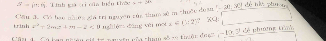 S=[a;b]. Tính giá trị của biểu thức a+3b. 
Câu 3. Có bao nhiêu giá trị nguyên của tham số m thuộc đoạn [-20;30] để bất phương 
trình x^2+2mx+m-2<0</tex> nghiệm đúng với mọi x∈ (1;2) ? KQ: □  
Câu 4. Có bao nhiệu giá trị nguyên của tham số m thuộc đoạn [-10;5] để phương trình