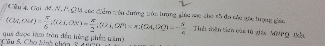 Gọi M,N, P, Qlà các điểm trên đường tròn lượng giác sao cho số đo các góc lượng giác
(OA,OM)= π /6 ; (OA,ON)= π /2 ; (OA,OP)=π; (OA,OQ)=- π /4 . Tính diện tích của tứ giác MNPQ.(kết 
quả được làm tròn đến hàng phần trăm). 
Câu 5. Cho hình chón S