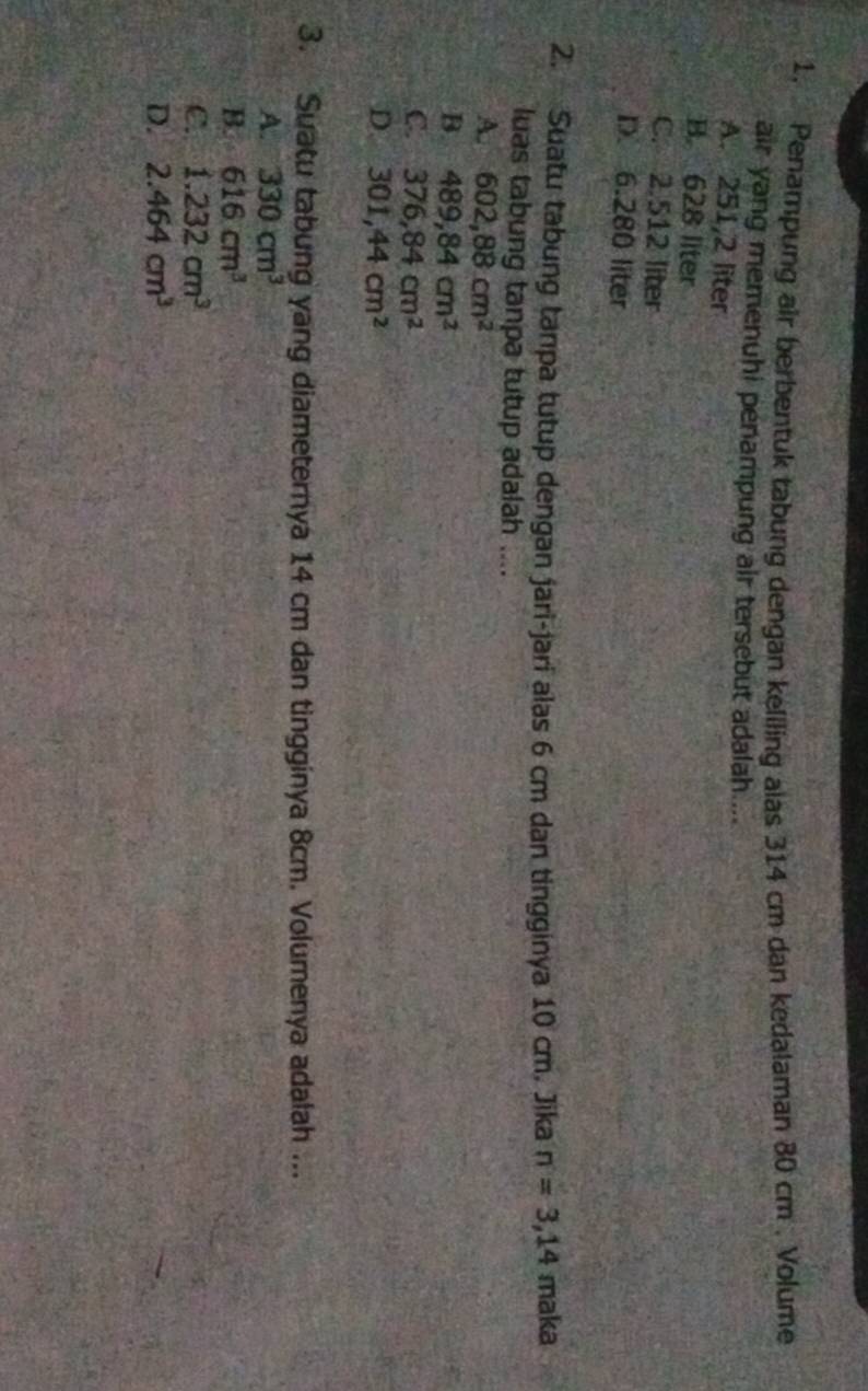 Penampung air berbentuk tabung dengan keliling alas 314 cm dan kedalaman 80 cm , Volume
air yang memenuhi penampung air tersebut adalah ...
A. 251,2 liter
B. 628 liter
C. 2.512 liter
D. 6.280 liter
2. Suatu tabung tanpa tutup dengan jari-jari alas 6 cm dan tingginya 10 cm. Jika n=3,14 maka
luas tabung tanpa tutup adalah ....
A. 602,88cm^2
B. 489,84cm^2
C. 376,84cm^2
D. 301, 44cm^2
3. Suatu tabung yang diameternya 14 cm dan tingginya 8cm. Volumenya adalah ...
A. 330cm^3
B. 616cm^3
C. 1.232cm^3
D. 2.464cm^3
