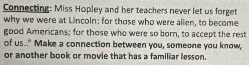 Connecting: Miss Hopley and her teachers never let us forget 
why we were at Lincoln: for those who were alien, to become 
good Americans; for those who were so born, to accept the rest 
of us.." Make a connection between you, someone you know, 
or another book or movie that has a familiar lesson.