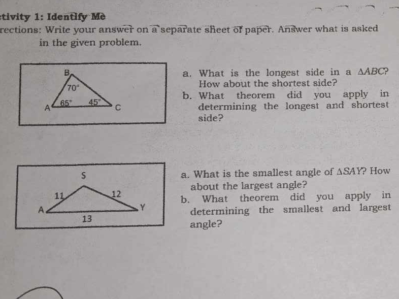 etivity 1: Identify Mè
rections: Write your answer on overline a separate sheet of paper. Answer what is asked
in the given problem.
a. What is the longest side in a △ ABC 2
How about the shortest side?
b. What theorem did you apply in
determining the longest and shortest
side?
a. What is the smallest angle of △ SAY ? How
about the largest angle?
b. What theorem did you apply in
determining the smallest and largest
angle?