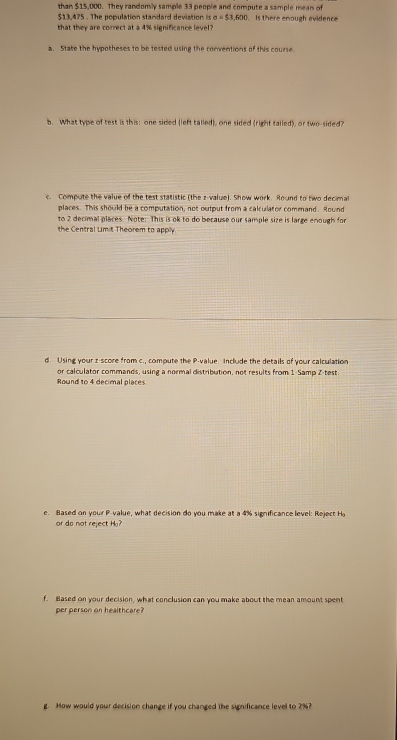 than $15,000. They randomly sample 33 people and compute a sample mean of
$13,475. The population standard deviation a=$3,500
that they are correct at a 4% significance level ? Is there enough evidence 
a. Stake the hypotheses to be tested using the conventions of this course 
b. What type of test is this: one sided (left talled), one sided (right tailed), or two-sided? 
c. Compute the value of the test statistic (the z-value). Show work. Round to two decimal 
places. This should be a computation, not output from a calculator command. Round 
to 2 decimal places. Note: This is ok to do because our sample size is large enough for 
the Central Limit Theorem to apply 
d. Using your z score from c., compute the P -value. Include the details of your calculation 
or calculator commands, using a normal distribution, not results from 1 Samp Z-test. 
Round to 4 decimal places 
e. Based on your P -value, what decision do you make at a 4% significance level: Reject H
or do not reject H? 
f. Based on your decision, what conclusion can you make about the mean amount spent 
per person on healthcare? 
g. How would your decision change if you changed the significance level to 2%?