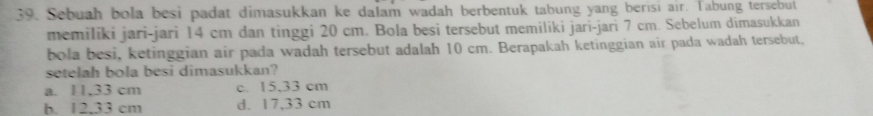 Sebuah bola besi padat dimasukkan ke dalam wadah berbentuk tabung yang berisi air. Tabung tersebut
memiliki jari-jari 14 cm dan tinggi 20 cm. Bola besi tersebut memiliki jari-jari 7 cm. Sebelum dimasukkan
bola besi, ketinggian air pada wadah tersebut adalah 10 cm. Berapakah ketinggian air pada wadah tersebut,
setelah bola besi dimasukkan?
a. 11,33 cm c. 15,33 cm
b. 12.33 cm d. 17,33 cm