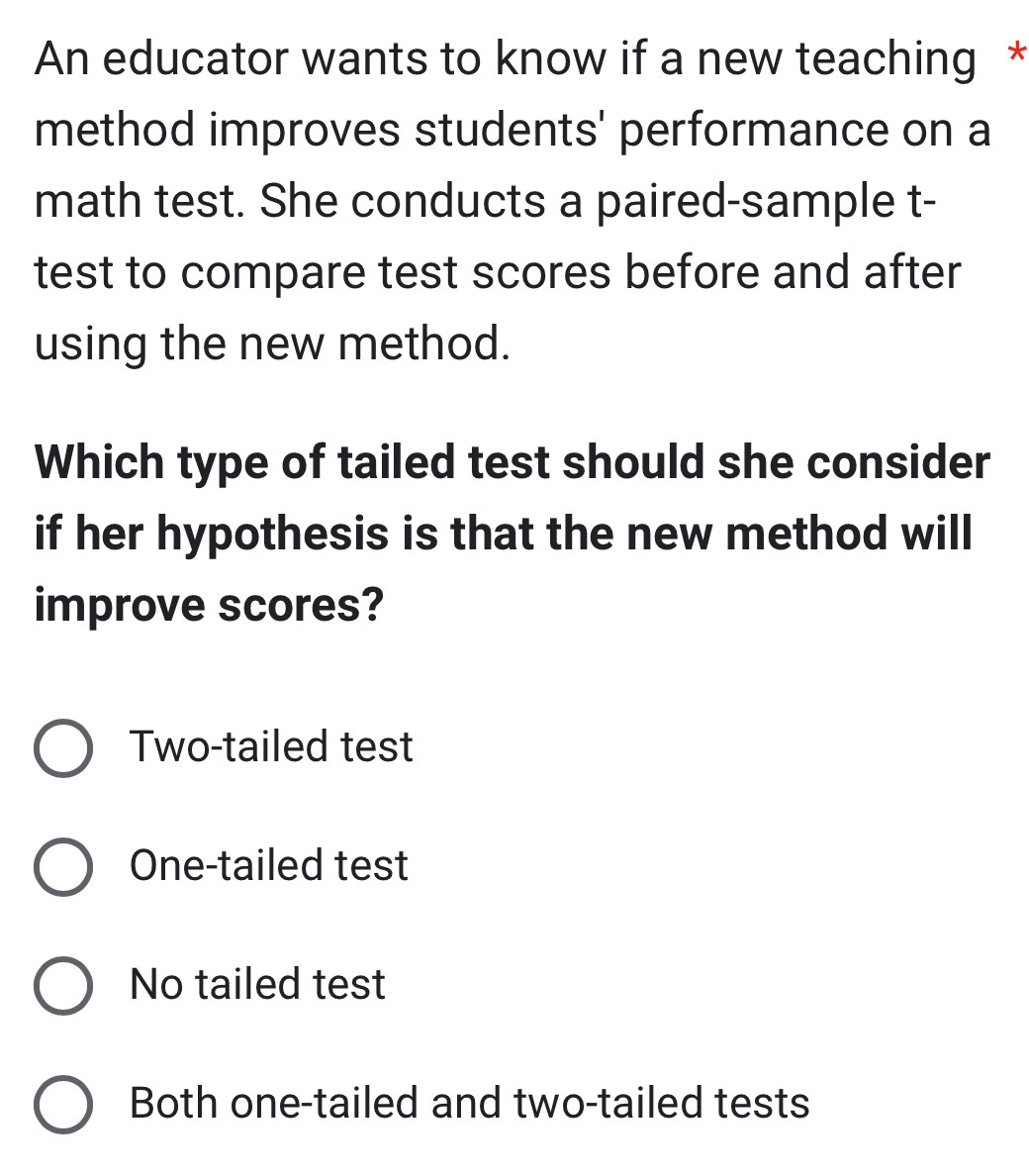 An educator wants to know if a new teaching *
method improves students' performance on a
math test. She conducts a paired-sample t-
test to compare test scores before and after
using the new method.
Which type of tailed test should she consider
if her hypothesis is that the new method will
improve scores?
Two-tailed test
One-tailed test
No tailed test
Both one-tailed and two-tailed tests