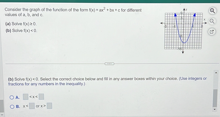 Consider the graph of the function of the form f(x)=ax^2+bx+c for different
values of a, b, and c.
(a) Solve f(x)≥ 0. 
(b) Solve f(x)<0</tex>. 
(b) Solve f(x)<0</tex> . Select the correct choice below and fill in any answer boxes within your choice. (Use integers or
fractions for any numbers in the inequality.)
A. □
B. x or x>□