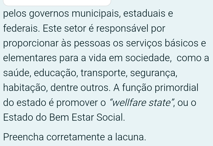 pelos governos municipais, estaduais e 
federais. Este setor é responsável por 
proporcionar às pessoas os serviços básicos e 
elementares para a vida em sociedade, como a 
saúde, educação, transporte, segurança, 
habitação, dentre outros. A função primordial 
do estado é promover o “wellfare state”, ou o 
Estado do Bem Estar Social. 
Preencha corretamente a lacuna.