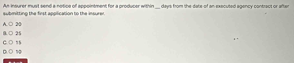 An insurer must send a notice of appointment for a producer within_ days from the date of an executed agency contract or after
submitting the first application to the insurer.
A. ○ 20
B. ○ 25
C.○ 15
D. ○ 10