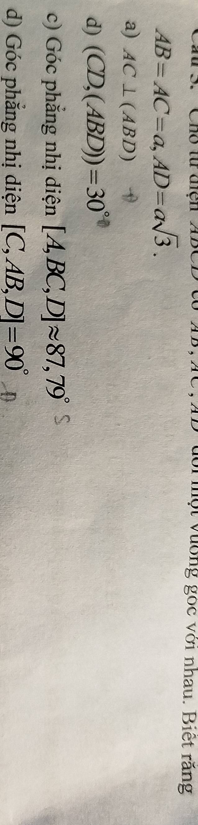 Cho t điện ADCD c TC, XD đổi một vường gốc với nhau. Biết răng
AB=AC=a, AD=asqrt(3). 
a) AC⊥ (ABD)
d) (CD,(ABD))=30°
c) Góc phẳng nhị diện [A,BC,D]approx 87,79°
d) Góc phẳng nhị diện [C,AB,D]=90°