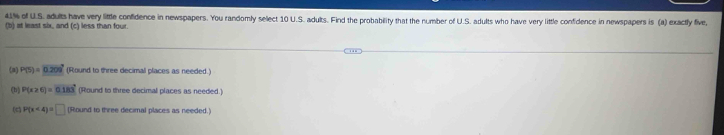 41% of U.S. adults have very little confidence in newspapers. You randomly select 10 U.S. adults. Find the probability that the number of U.S. adults who have very little confidence in newspapers is (a) exactly five, 
(b) at least six, and (c) less than four. 
(a) P(5)=0.209° (Round to three decimal places as needed.) 
(b) P(x≥ 6)=0.183 (Round to three decimal places as needed.) 
(c) P(x<4)=□ (Round to three decimal places as needed.)