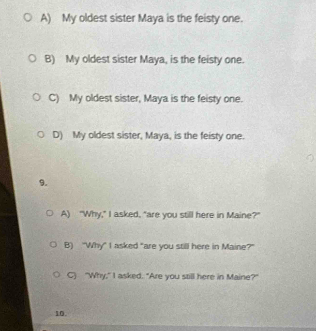 A) My oldest sister Maya is the feisty one.
B) My oldest sister Maya, is the feisty one.
C) My oldest sister, Maya is the feisty one.
D) My oldest sister, Maya, is the feisty one.
9.
A) “Why,” I asked, “are you still here in Maine?”
B) "Why" I asked "are you still here in Maine?"
C) "Why," I asked. "Are you still here in Maine?"
10.