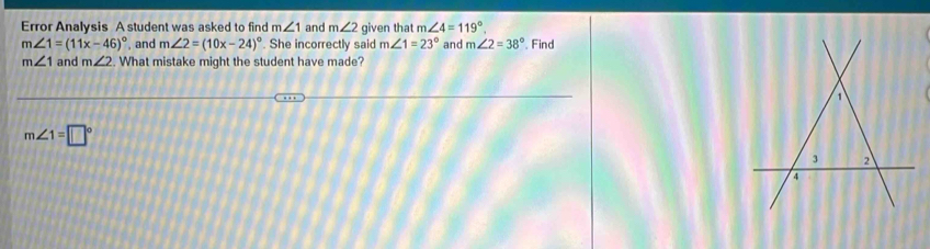 Error Analysis A student was asked to find m∠ 1 and m∠ 2 given that m∠ 4=119°.
m∠ 1=(11x-46)^circ  , and m∠ 2=(10x-24)^circ . She incorrectly said m∠ 1=23° and m∠ 2=38°. Find
m∠ 1 and m∠ 2. What mistake might the student have made?
m∠ 1=□°