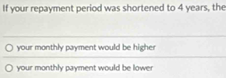 If your repayment period was shortened to 4 years, the
your monthly payment would be higher
your monthly payment would be lower