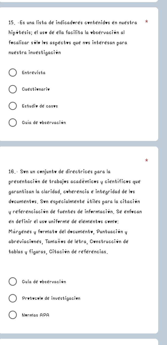 Es una lista de indicadores contenidos en nuestra * 
hipútesis; el uso de ella facilita la Observación al 
fucalizar súlv lvs aspectos que nos interesan para 
nuestra investigación 
Entrevista 
Cuestivnariv 
Estudiv de casvs 
Guía de observación 
16.- Søn un conjunto de directrices para la 
presentación de trabajos académicos y científicos que 
garantizan la claridad, coherencia e integridad de lvs 
ducumentos. Son especialmente útiles para la citación 
y referenciación de fuentes de información. Se enfucan 
en definir el uso uniforme de elementos como: 
Márgenes y formato del documento, Puntuación y 
abreviaciones, Tamaños de letra, Construcción de 
tablas y figuras, Citación de referencias. 
Guia de Observación 
Protocolv de investigación 
Normas APA