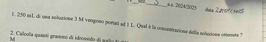 sez 
_a.s. 2024/2025 data 2ato1 4º25 
1. 250 mL di una soluzione 3 M vengono portati ad 1 L. Qual è la concentrazione della soluzione ottenuta ? 
2 Ca c a a ram ossi i 
M