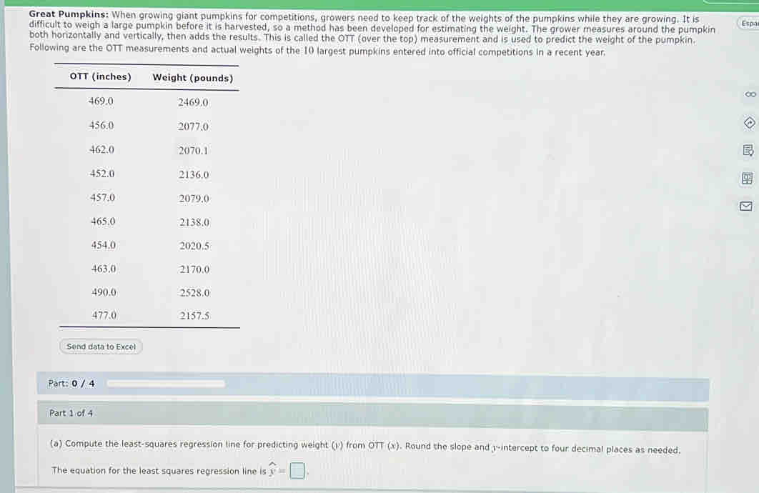 Great Pumpkins: When growing giant pumpkins for competitions, growers need to keep track of the weights of the pumpkins while they are growing. It is 
difficult to weigh a large pumpkin before it is harvested, so a method has been developed for estimating the weight. The grower measures around the pumpkin Espa 
both horizontally and vertically, then adds the results. This is called the OTT (over the top) measurement and is used to predict the weight of the pumpkin. 
Following are the OTT measurements and actual weights of the 10 largest pumpkins entered into official competitions in a recent year. 
∞ 
Send data to Excel 
Part: 0 / 4 
Part 1 of 4 
(a) Compute the least-squares regression line for predicting weight (v) from OTT (x). Round the slope and y-intercept to four decimal places as needed. 
The equation for the least squares regression line is widehat y=□.