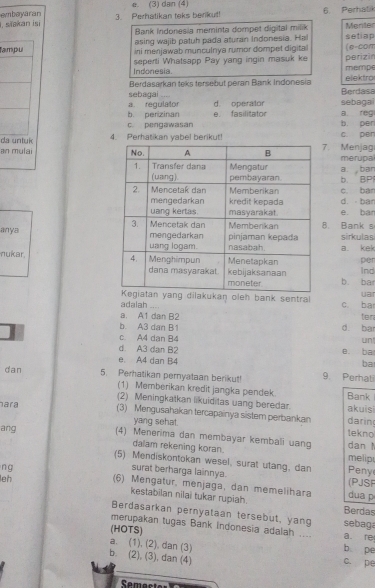 ebeyaran e. (3) dan (4)
i, siakan isi 3. Perhatikan teks berikut! 6. Perhatik
Bank indonesia meminta dompet digital milik Menter
asing wajib patuh pada aturan Indonesia. Hal setiap
Tampu ini menjawab munculnya rumor dompet digital (e-com
seperti Whatsapp Pay yang ingin masuk ke
Indonesia. mempe perizir
Berdasarkan teks tersebut peran Bank Indonesia elektro
a. regulator sebagai .... d. operalor sebagai Berdasa
b. perizinan e. fasilitator a reg
c. pengawasan b. per
da untuk 4. Perhatikan yabel berikut! c. pen
an mulai . Menjag merupal
a. ban
b. BP c. ban
d.  ban
e. ban
. Bank s
anya sirkulas
a. kek
nukar. Ind per
b. ba
ilakukan oleh bank sentral uar
adalah .... c. ba
a. A1 dan B2 ten
b. A3 dan B1 d. ba
c. A4 dan B4
un
d. A3 dạn B2 e. ba
e. A4 dan B4
ba
dan 9. Perhali
5. Perhatikan pernyataan berikut!
(1) Memberikan kredit jangka pendek.
ara Bank
(2) Meningkatkan likuiditas uang beredar akuisi
(3) Mengusahakan tercapainya sistem perbankan darin
yang sehat. tekno
ang (4) Menerima dan membayar kembali uang dan 
dalam rekening koran. melip
(5) Mendiskontokan wesel, surat utang, dan Peny
ng
surat berharga lainnya. (PJSF
leh (6) Mengatur, menjaga, dan memelihara dua p
kestabilan nilai tukar rupiah. Berdas
Berdasarkan pernyataan tersebut, yang sebaga
merupakan tugas Bank indonesia adalah .... b pe
(HOTS) a re
a. (1). (2). dan (3)
b. (2), (3), dan (4)
c. pe