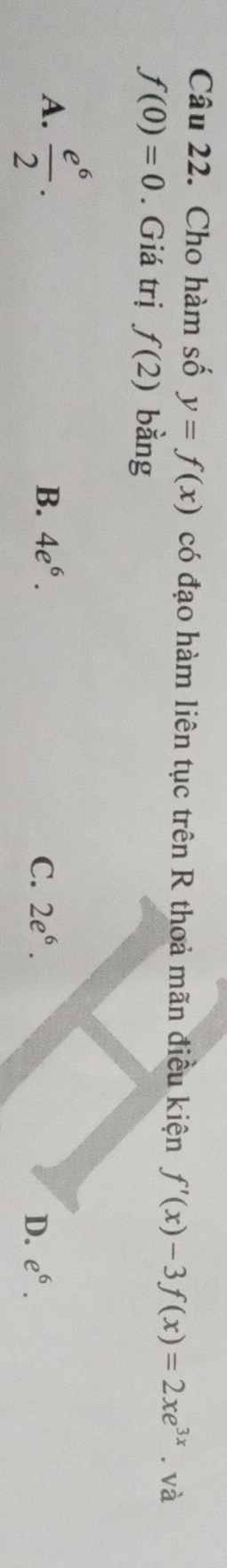 Cho hàm số y=f(x) có đạo hàm liên tục trên R thoả mãn điều kiện f'(x)-3f(x)=2xe^(3x).va
f(0)=0. Giá trị f(2) bằng
A.  e^6/2 .
B. 4e^6. C. 2e^6. D. e^6.