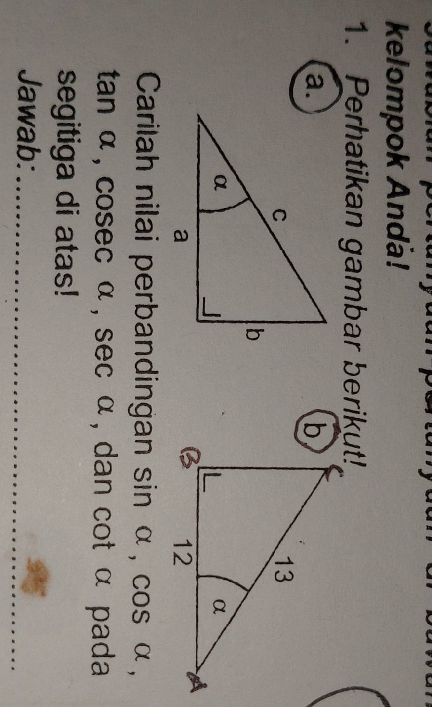 kelompok Anda! 
1. Perhatikan gambar berikut! 
a. 
Carilah nilai perbandingan sin alpha , cos alpha ,
tan α, cosec α, sec alpha , dan cot α pada 
segitiga di atas! 
_ 
Jawab:_