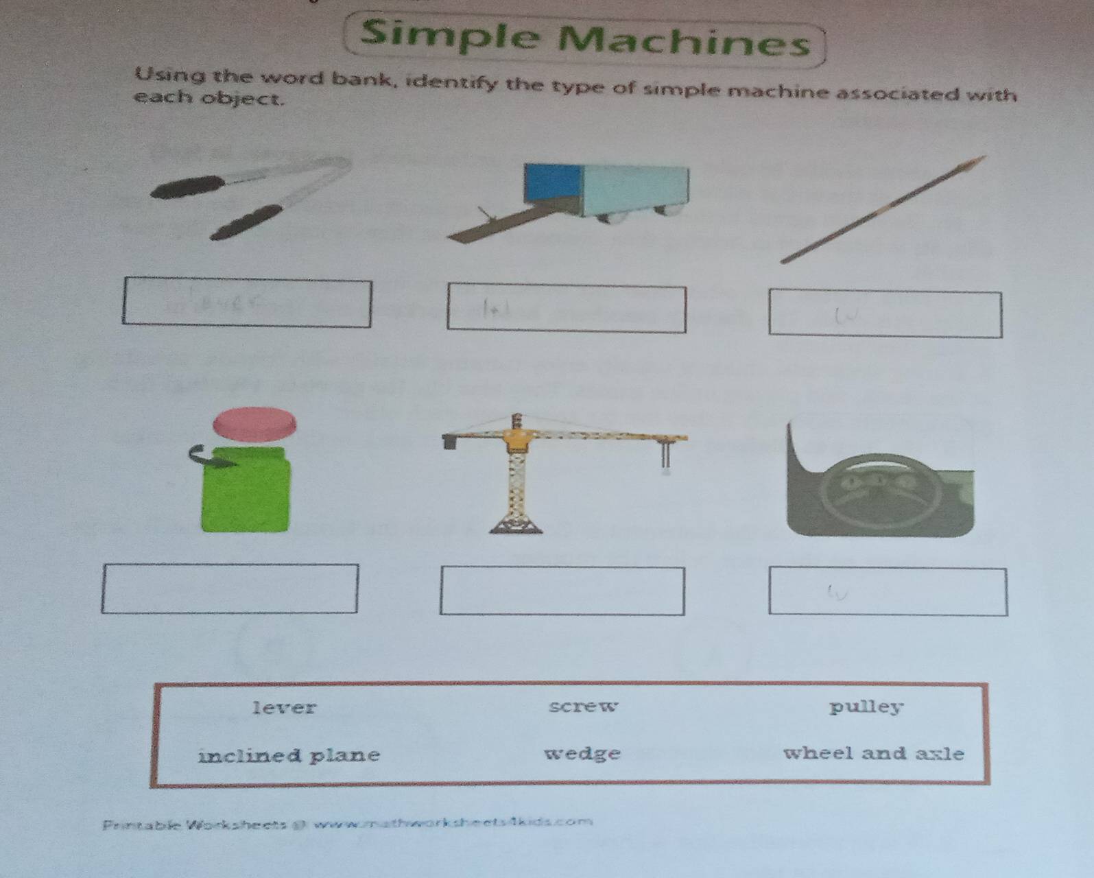 Simple Machines
Using the word bank, identify the type of simple machine associated with
each object.
lever screw pulley
inclined plane wedge wheel and axle
Printable Worksheets@ www.mathworksheets škids.com