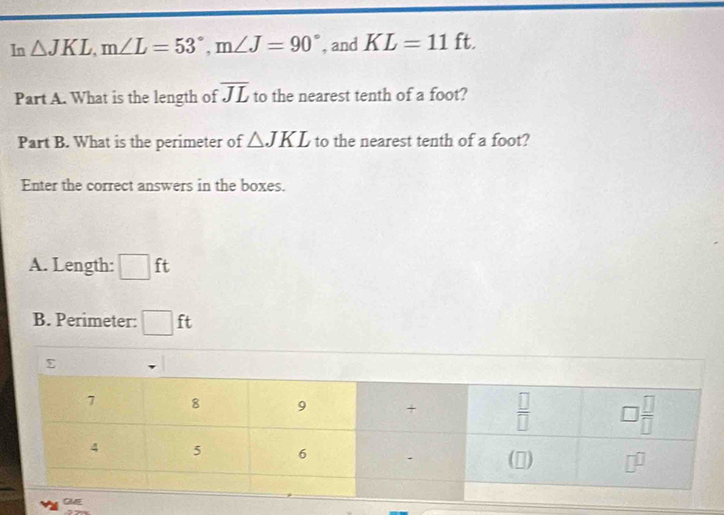 In △ JKL,m∠ L=53°,m∠ J=90° , and KL=11ft.
overline JL
Part A. What is the length of to the nearest tenth of a foot?
Part B. What is the perimeter of △ JKL to the nearest tenth of a foot?
Enter the correct answers in the boxes.
A. Length: □ ft
B. Perimeter: □ ft