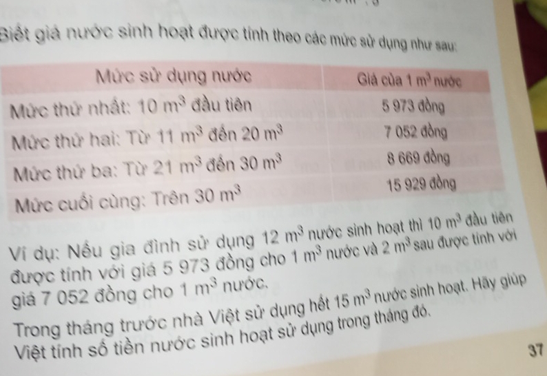 Biết giá nước sinh hoạt được tính theo các mức sử dụng như sau;
Ví dụ: Nếu gia đình sử dụng 12m^3 nước sinh hoạt th
được tính với giá 5 973 đồng cho 1m^3 nước và 2m^3 sau được tính với
giá 7 052 đồng cho 1m^3 nước.
Trong tháng trước nhà Việt sử dụng hết 15m^3 nước sinh hoạt. Hãy giúp
Việt tính số tiền nước sinh hoạt sử dụng trong tháng đó,
37