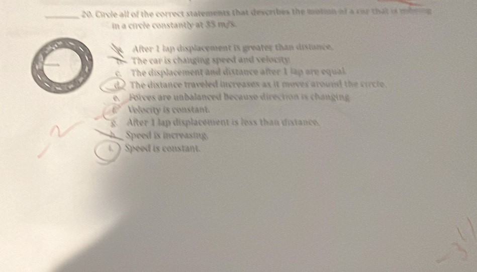 Circle all of the correct statements that describes the motion of a car that is mbrin
in a circle constantly at 35 m/s.
After 1 lap displacement is greater than distance,
b- The car is changing speed and velocity.
c. The displacement and distance after 1 lap are equal.
d The distance traveled increases as it moves around the circle.
e. Fotces are unbalanced becauso direction is changing
Velocity is constant.
at After 1 lap displacement is loss than distance.
Speed is increasing.
Speed is constant.