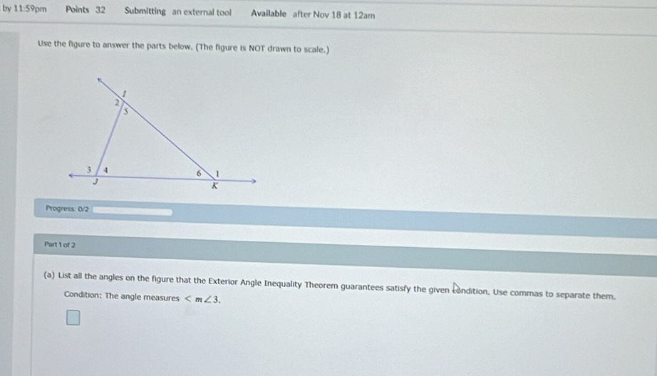 by 11:59pm Points 32 Submitting an external tool Available after Nov 18 at 12am 
Use the figure to answer the parts below. (The figure is NOT drawn to scale.) 
Progress: 0/2 
Part 1 of 2 
(a) List all the angles on the figure that the Exterior Angle Inequality Theorem guarantees satisfy the given condition. Use commas to separate them. 
Condition: The angle measures .