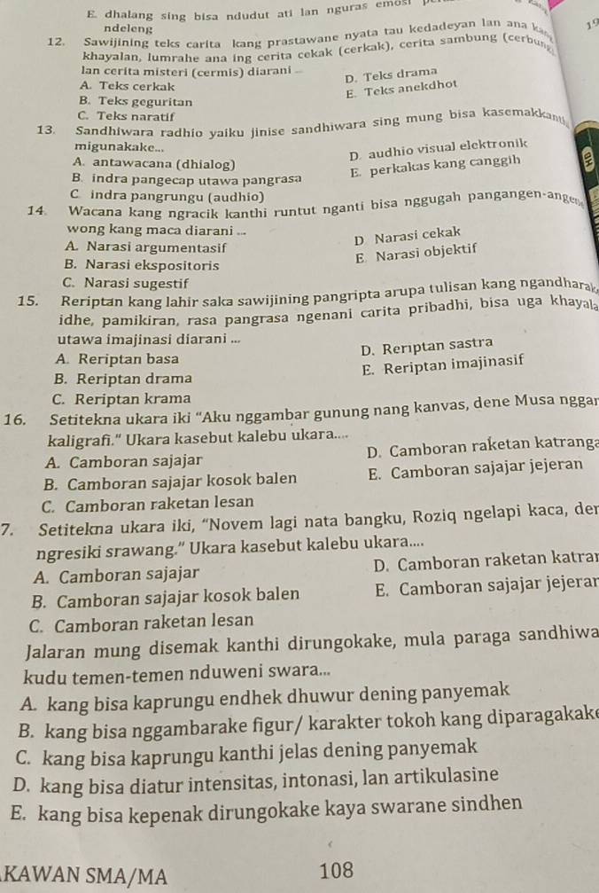 dhalang sing bisa ndudut ati lan nguras emos! 
ndeleng
12. Sawijining teks carita kang prastawane nyata tau kedadeyan lan ana ka 19
khayalan, lumrahe ana ing cerita cekak (cerkak), cerita sambung (cerbun
lan cerita misteri (cermis) diarani .
D. Teks drama
A. Teks cerkak
E. Teks anekdhot
B. Teks geguritan
C. Teks naratif
13. Sandhiwara radhio yaiku jinise sandhiwara sing mung bisa kasemakkanti
migunakake...
D. audhio visual elektronik
A. antawacana (dhialog)
B. indra pangecap utawa pangrasa
E. perkakas kang canggih a
C indra pangrungu (audhio)
14. Wacana kang ngracik kanthi runtut nganti bisa nggugah pangangen-ange
wong kang maca diarani ...
A. Narasi argumentasif
D Narasi cekak
E Narasi objektif
B. Narasi ekspositoris
C. Narasi sugestif
15. Reriptan kang lahir saka sawijining pangripta arupa tulisan kang ngandharak
idhe, pamikiran, rasa pangrasa ngenani carita pribadhi, bisa uga khayala
utawa imajinasi diarani ...
D. Rerıptan sastra
A. Reriptan basa
E. Reriptan imajinasif
B. Reriptan drama
C. Reriptan krama
16. Setitekna ukara iki “Aku nggambar gunung nang kanvas, dene Musa nggar
kaligrafi." Ukara kasebut kalebu ukara....
A. Camboran sajajar D. Camboran raketan katranga
B. Camboran sajajar kosok balen E. Camboran sajajar jejeran
C. Camboran raketan lesan
7. Setitekna ukara iki, “Novem lagi nata bangku, Roziq ngelapi kaca, der
ngresiki srawang.” Ukara kasebut kalebu ukara....
A. Camboran sajajar D. Camboran raketan katra
B. Camboran sajajar kosok balen E. Camboran sajajar jejerar
C. Camboran raketan lesan
Jalaran mung disemak kanthi dirungokake, mula paraga sandhiwa
kudu temen-temen nduweni swara...
A. kang bisa kaprungu endhek dhuwur dening panyemak
B. kang bisa nggambarake figur/ karakter tokoh kang diparagakake
C. kang bisa kaprungu kanthi jelas dening panyemak
D. kang bisa diatur intensitas, intonasi, lan artikulasine
E. kang bisa kepenak dirungokake kaya swarane sindhen
KAWAN SMA/MA 108