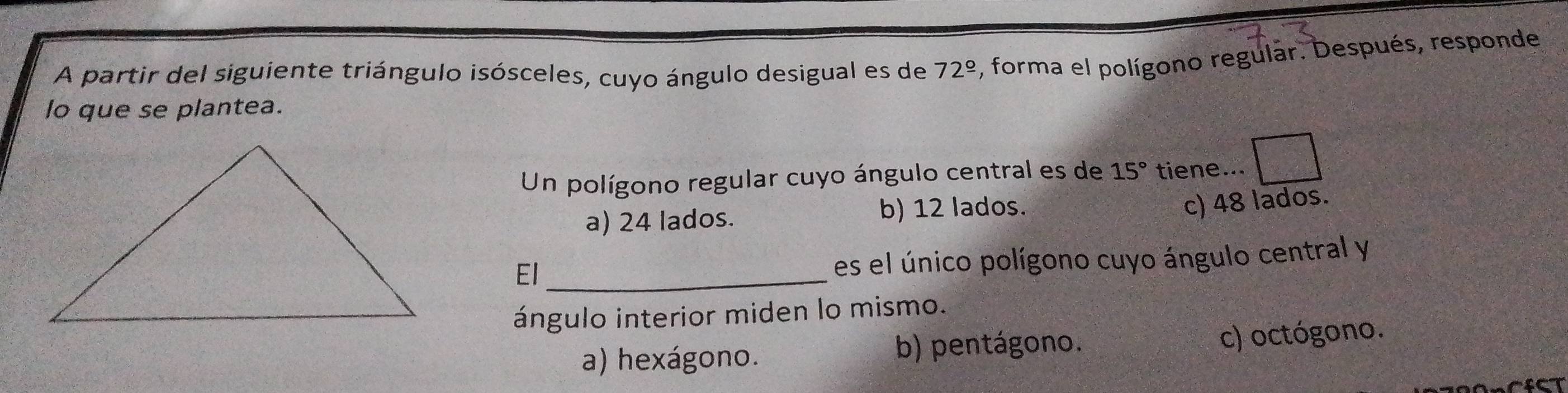 A partir del siguiente triángulo isósceles, cuyo ángulo desigual es de 72^(_ circ) , forma el polígono regular. Después, responde
lo que se plantea.
Un polígono regular cuyo ángulo central es de 15° tiene...
a) 24 lados. b) 12 lados.
c) 48 lados.
El_
es el único polígono cuyo ángulo central y
ángulo interior miden lo mismo.
a) hexágono. b) pentágono. c) octógono.