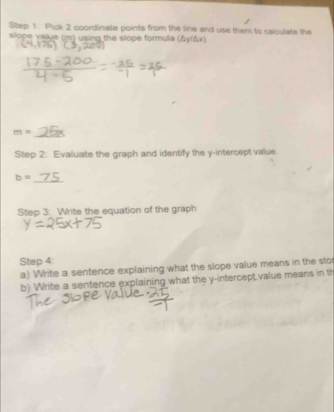 Pick 2 coordinate points from the line and use them to calculate the 
slope value (m) using the slope formula (Δy/Δx) 
_
m=
Step 2: Evaluate the graph and identify the y-intercept value. 
_
b=
Step 3: Write the equation of the graph 
Step 4: 
a) Write a sentence explaining what the slope value means in the sto 
b) Write a sentence explaining what the y-intercept value means in th