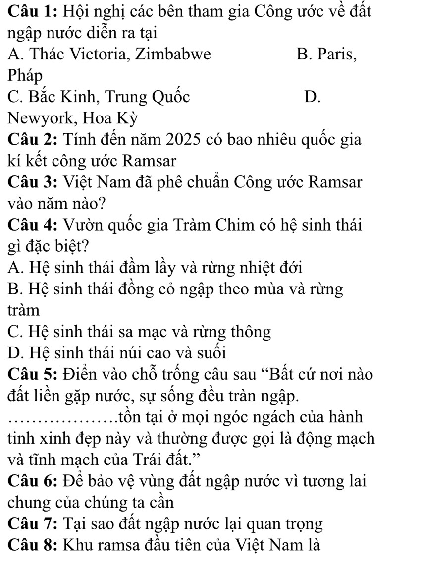 Hội nghị các bên tham gia Công ước về đất
ngập nước diễn ra tại
A. Thác Victoria, Zimbabwe B. Paris,
Pháp
C. Bắc Kinh, Trung Quốc D.
Newyork, Hoa Kỳ
Câu 2: Tính đến năm 2025 có bao nhiêu quốc gia
kí kết công ước Ramsar
Câu 3: Việt Nam đã phê chuẩn Công ước Ramsar
vào năm nào?
Câu 4: Vườn quốc gia Tràm Chim có hệ sinh thái
gì đặc biệt?
A. Hệ sinh thái đầm lầy và rừng nhiệt đới
B. Hệ sinh thái đồng cỏ ngập theo mùa và rừng
tràm
C. Hệ sinh thái sa mạc và rừng thông
D. Hệ sinh thái núi cao và suối
Câu 5: Điển vào chỗ trống câu sau “Bất cứ nơi nào
đất liền gặp nước, sự sống đều tràn ngập.
_ttồn tại ở mọi ngóc ngách của hành
tinh xinh đẹp này và thường được gọi là động mạch
và tĩnh mạch của Trái đất.'
Câu 6: Để bảo vệ vùng đất ngập nước vì tương lai
chung của chúng ta cần
Câu 7: Tại sao đất ngập nước lại quan trọng
Câu 8: Khu ramsa đầu tiên của Việt Nam là