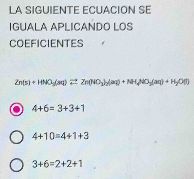 LA SIGUIENTE ECUACION SE
IGUALA APLICANDO LOS
COEFICIENTES
Zn(s)+HNO_3(aq)leftharpoons Zn(NO_3)_2(aq)+NH_4NO_3(aq)+H_2O(l)
4+6=3+3+1
4+10=4+1+3
3+6=2+2+1