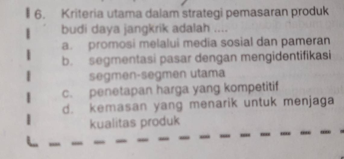 Kriteria utama dalam strategi pemasaran produk
budi daya jangkrik adalah ....
a. promosi melalui media sosial dan pameran
b. segmentasi pasar dengan mengidentifikasi
segmen-segmen utama
c. penetapan harga yang kompetitif
d. kemasan yang menarik untuk menjaga
kualitas produk