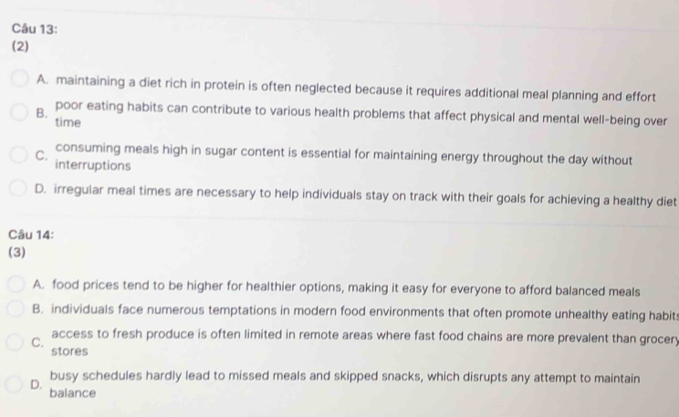 (2)
A. maintaining a diet rich in protein is often neglected because it requires additional meal planning and effort
B. poor eating habits can contribute to various health problems that affect physical and mental well-being over
time
consuming meals high in sugar content is essential for maintaining energy throughout the day without
C. interruptions
D. irregular meal times are necessary to help individuals stay on track with their goals for achieving a healthy diet
Câu 14:
(3)
A. food prices tend to be higher for healthier options, making it easy for everyone to afford balanced meals
B. individuals face numerous temptations in modern food environments that often promote unhealthy eating habits
access to fresh produce is often limited in remote areas where fast food chains are more prevalent than grocery
C. stores
busy schedules hardly lead to missed meals and skipped snacks, which disrupts any attempt to maintain
D. balance