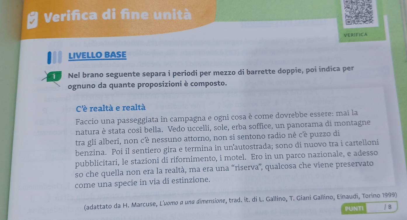 Verifica di fine unità 
VERIFICA 
LIVELLO BASE 
Nel brano seguente separa i periodi per mezzo di barrette doppie, poi indica per 
ognuno da quante proposizioni è composto. 
Cè realtà e realtà 
Faccio una passeggiata in campagna e ogni cosa è come dovrebbe essere: mai la 
natura è stata così bella. Vedo uccelli, sole, erba soffice, un panorama di montagne 
tra gli alberi, non cè nessuno attorno, non si sentono radio né cè puzzo di 
benzina. Poi il sentiero gira e termina in unautostrada; sono di nuovo tra i cartelloni 
pubblicitari, le stazioni di rifornimento, i motel. Ero in un parco nazionale, e adesso 
so che quella non era la realtà, ma era una “riserva”, qualcosa che viene preservato 
come una specie in via di estinzione. 
(adattato da H. Marcuse, L’uomo α una dimensione, trad. it. di L. Gallino, T. Giani Gallino, Einaudi, Torino 1999) 
PUNTI / 8