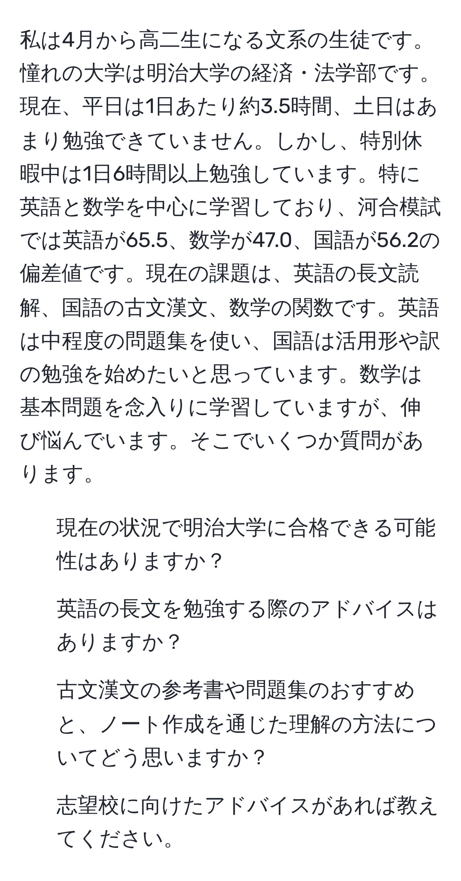 私は4月から高二生になる文系の生徒です。憧れの大学は明治大学の経済・法学部です。現在、平日は1日あたり約3.5時間、土日はあまり勉強できていません。しかし、特別休暇中は1日6時間以上勉強しています。特に英語と数学を中心に学習しており、河合模試では英語が65.5、数学が47.0、国語が56.2の偏差値です。現在の課題は、英語の長文読解、国語の古文漢文、数学の関数です。英語は中程度の問題集を使い、国語は活用形や訳の勉強を始めたいと思っています。数学は基本問題を念入りに学習していますが、伸び悩んでいます。そこでいくつか質問があります。  
1. 現在の状況で明治大学に合格できる可能性はありますか？  
2. 英語の長文を勉強する際のアドバイスはありますか？  
3. 古文漢文の参考書や問題集のおすすめと、ノート作成を通じた理解の方法についてどう思いますか？  
4. 志望校に向けたアドバイスがあれば教えてください。