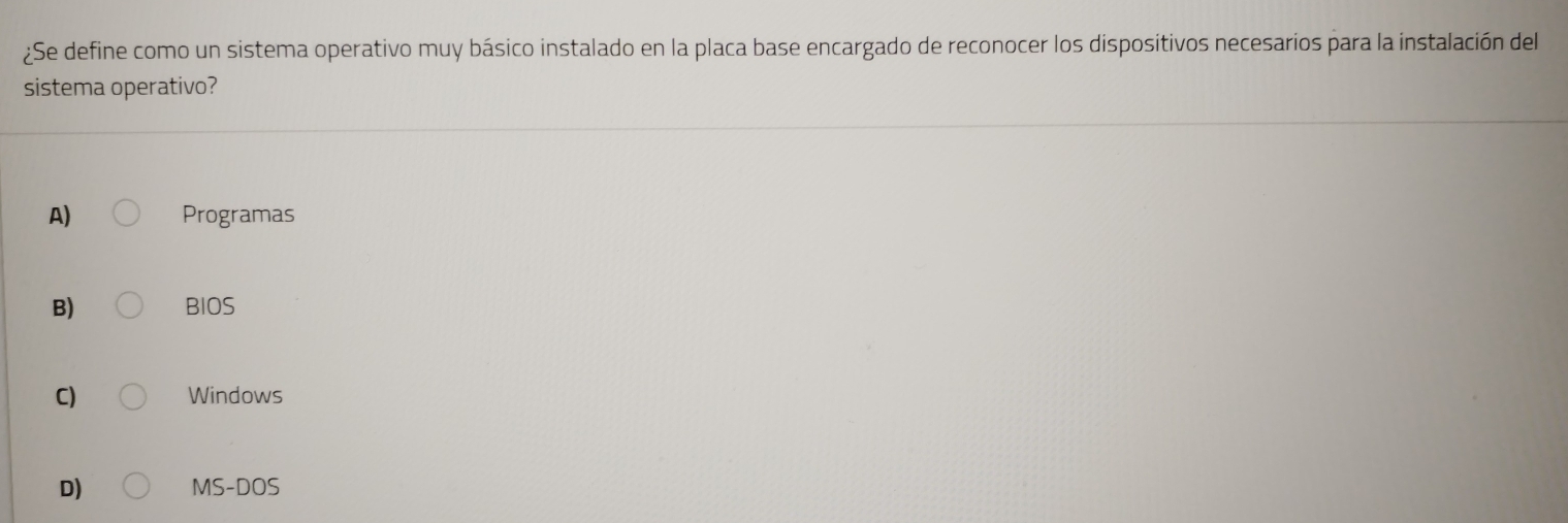 ¿Se define como un sistema operativo muy básico instalado en la placa base encargado de reconocer los dispositivos necesarios para la instalación del
sistema operativo?
A) Programas
B) BIOS
C) Windows
D) MS-DOS