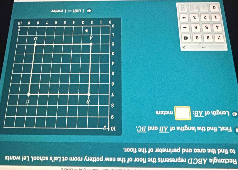 Rectangle ABCD represents the floor of the new pottery room at Lei's school. Lei wants 
to find the area and perimeter of the floor. 
First, find the lengths of overline AB and overline BC. 
4 Length of overline AB. □ meters
….
7 8 9
4 5 6
1 2 3
1 unit = 1 meter
0