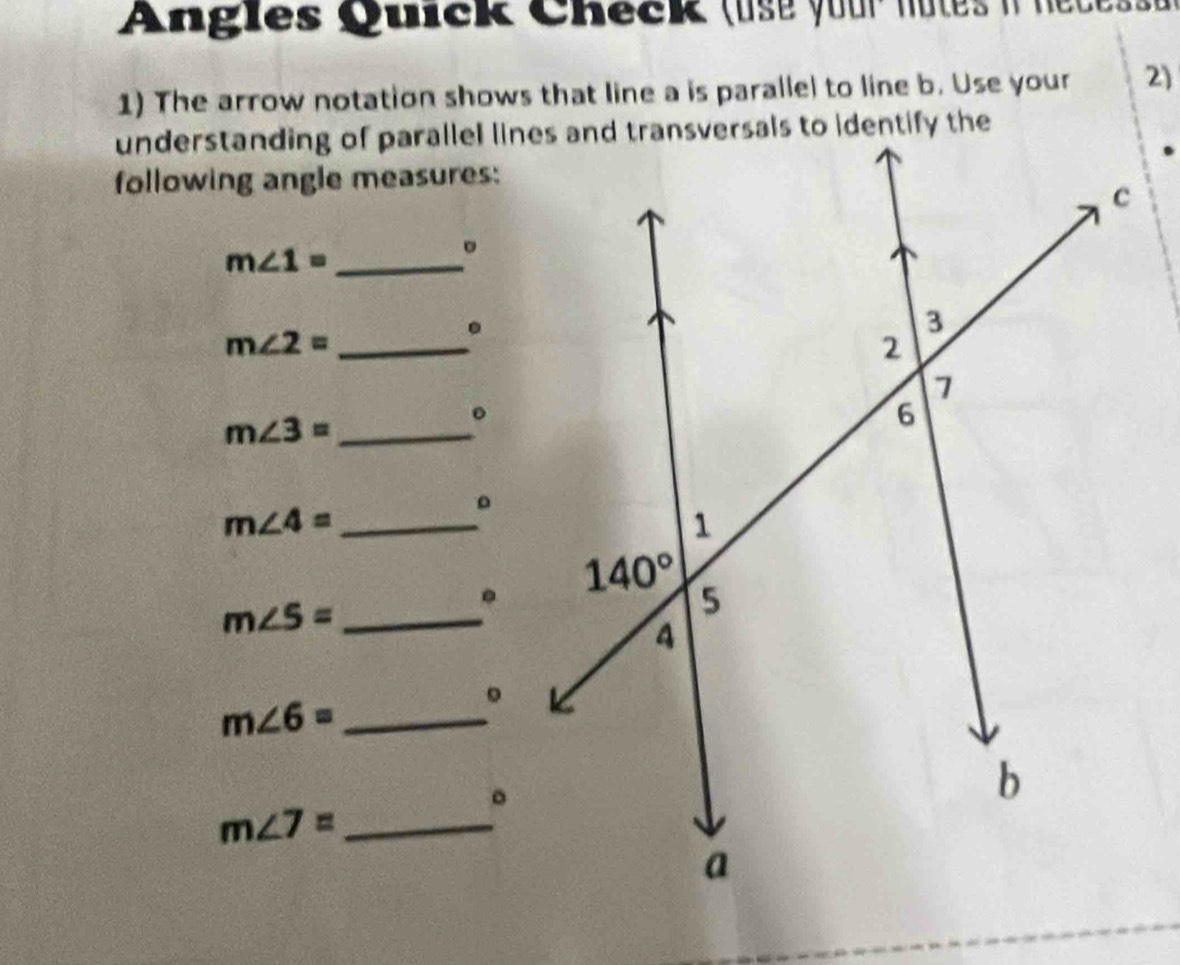 Angles Quick Check (use your notes it nece s 
1) The arrow notation shows that line a is parallel to line b. Use your 2)
following angle measures:
m∠ 1= _
。
_ m∠ 2=.
m∠ 3= _
。
。
_ m∠ 4=.
_ m∠ 5=
。
m∠ 6= _
m∠ 7= _