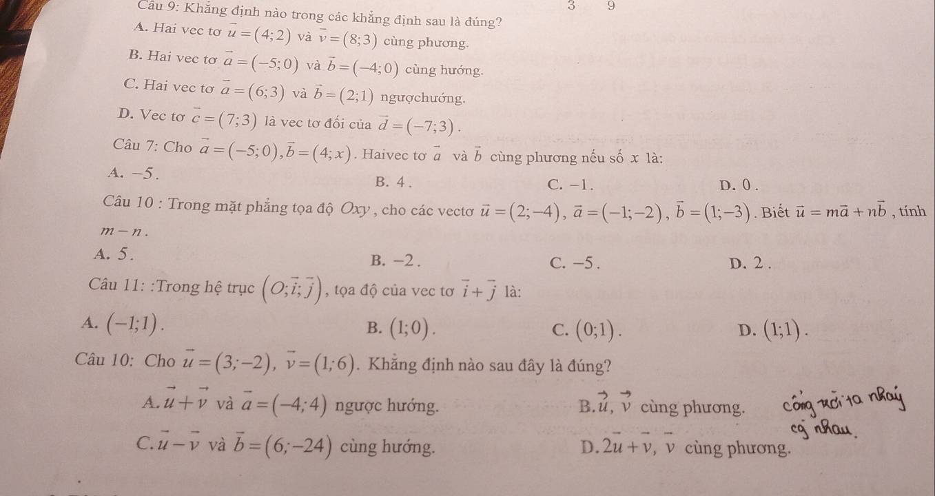 3 9
Câu 9: Khắng định nào trong các khẳng định sau là đúng?
A. Hai vec tơ vector u=(4;2) và overline v=(8;3) cùng phương.
B. Hai vec tơ vector a=(-5;0) và vector b=(-4;0) cùng hướng.
C. Hai vec tơ vector a=(6;3) và vector b=(2;1) ngượchướng.
D. Vec tơ vector c=(7;3) là vec tơ đối của vector d=(-7;3).
Câu 7: Cho vector a=(-5;0),vector b=(4;x). Haivec tơ vector a và vector b cùng phương nếu số x là:
A. -5. B. 4 . C. -1. D. 0 .
Câu 10 : Trong mặt phẳng tọa độ Oxy , cho các vectơ vector u=(2;-4),vector a=(-1;-2),vector b=(1;-3). Biết vector u=mvector a+nvector b , tính
m-n.
A. 5. B. −2 . C. −5 . D. 2 .
Câu 11: :Trong hệ trục (O;vector i;vector j) , tọa độ của vec tơ vector i+vector j là:
A. (-1;1). B. (1;0). C. (0;1). (1;1).
D.
Câu 10: Cho vector u=(3;-2),vector v=(1;6). Khăng định nào sau đây là đúng?
A. vector u+vector v và vector a=(-4;4) ngược hướng. B vector u,vector v cùng phương.
C. vector u-vector v và vector b=(6;-24) cùng hướng. D. 2vector u+vector v, _1 ν cùng phương.