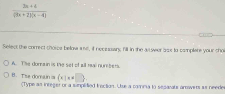  (3x+4)/(8x+2)(x-4) 
Select the correct choice below and, if necessary, fill in the answer box to complete your cho
A. The domain is the set of all real numbers.
B. The domain is  x|x!= □  , 
(Type an integer or a simplified fraction. Use a comma to separate answers as neede