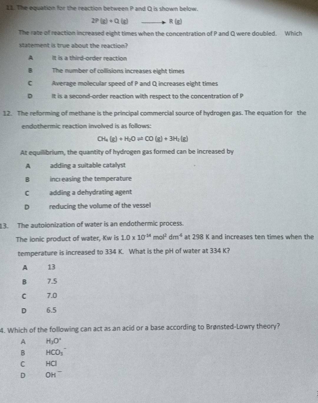 The equation for the reaction between P and Q is shown below.
2P(g)+Q(g)
R(g)
The rate of reaction increased eight times when the concentration of P and Q were doubled. Which
statement is true about the reaction?
A It is a third-order reaction
B The number of collisions increases eight times
C Average molecular speed of P and Q increases eight times
D It is a second-order reaction with respect to the concentration of P
12. The reforming of methane is the principal commercial source of hydrogen gas. The equation for the
endothermic reaction involved is as follows:
CH_4(g)+H_2Oleftharpoons CO(g)+3H_2(g)
At equilibrium, the quantity of hydrogen gas formed can be increased by
A adding a suitable catalyst
B increasing the temperature
C adding a dehydrating agent
D reducing the volume of the vessel
13. The autoionization of water is an endothermic process.
The ionic product of water, Kw is 1.0* 10^(-14)mol^2dm^(-6) at 298 K and increases ten times when the
temperature is increased to 334 K. What is the pH of water at 334 K?
A 13
B 7.5
C 7.0
D 6.5
4. Which of the following can act as an acid or a base according to Brønsted-Lowry theory?
A H_3O^+
B HCO_3^-
C HCl
D OH