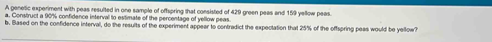 A genetic experiment with peas resulted in one sample of offspring that consisted of 429 green peas and 159 yellow peas. 
a. Construct a 90% confidence interval to estimate of the percentage of yellow peas. 
b. Based on the confidence interval, do the results of the experiment appear to contradict the expectation that 25% of the offspring peas would be yellow?