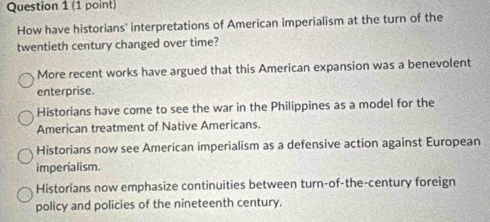 How have historians' interpretations of American imperialism at the turn of the
twentieth century changed over time?
More recent works have argued that this American expansion was a benevolent
enterprise.
Historians have come to see the war in the Philippines as a model for the
American treatment of Native Americans.
Historians now see American imperialism as a defensive action against European
imperialism.
Historians now emphasize continuities between turn-of-the-century foreign
policy and policies of the nineteenth century.