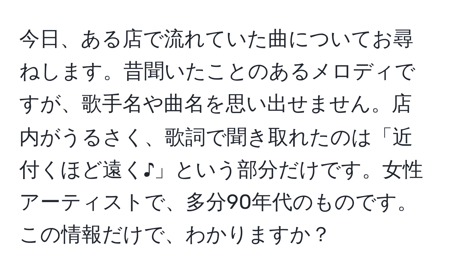 今日、ある店で流れていた曲についてお尋ねします。昔聞いたことのあるメロディですが、歌手名や曲名を思い出せません。店内がうるさく、歌詞で聞き取れたのは「近付くほど遠く♪」という部分だけです。女性アーティストで、多分90年代のものです。この情報だけで、わかりますか？