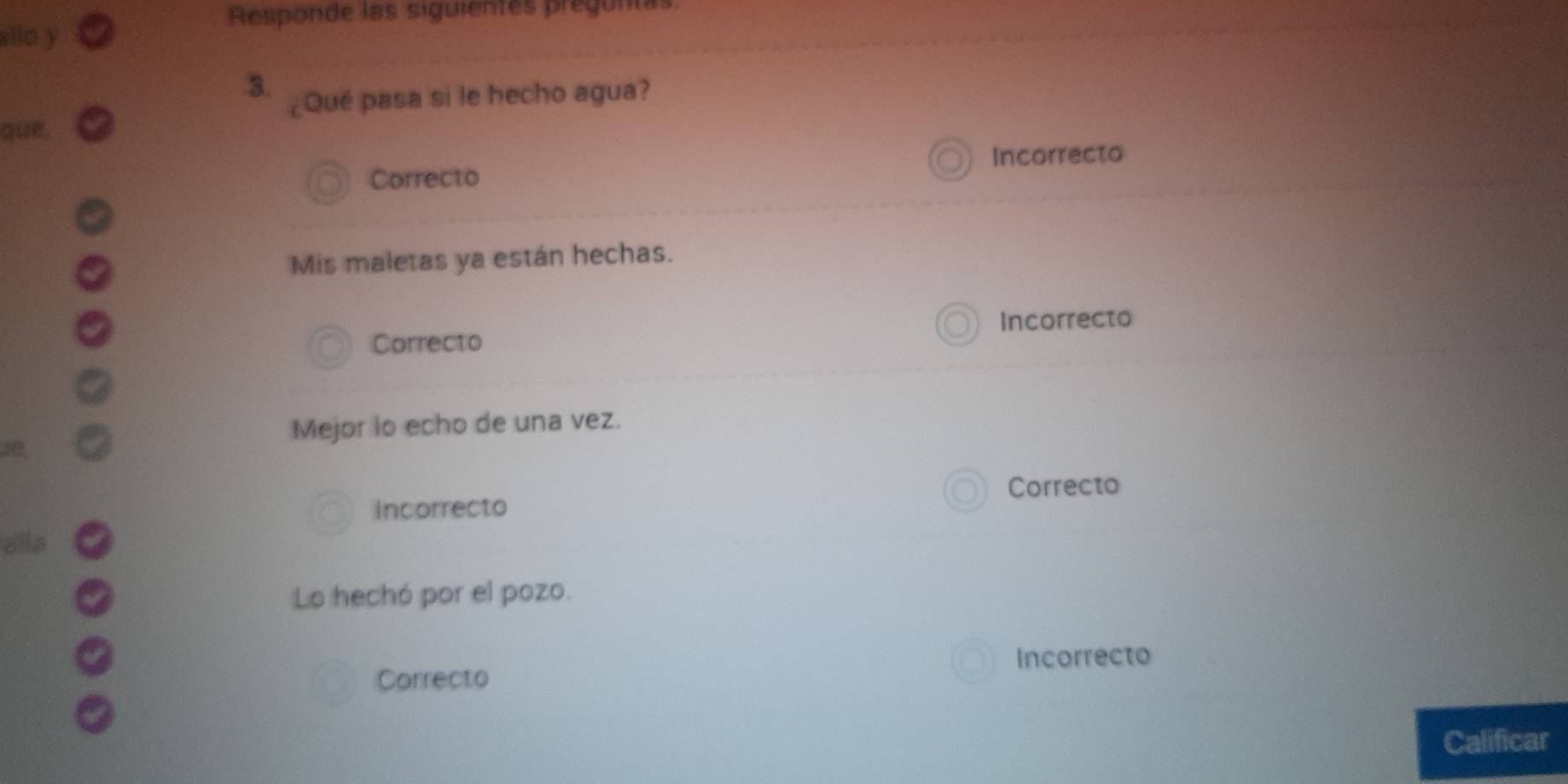 Responde las siguientes preun
allo y
3.
¿Qué pasa si le hecho agua?
que,
Incorrecto
Correcto
Mis maletas ya están hechas.
Incorrecto
Correcto
Mejor lo echo de una vez.
Correcto
Incorrecto
alld
Lo hechó por el pozo.
Incorrecto
Correcto
Calificar