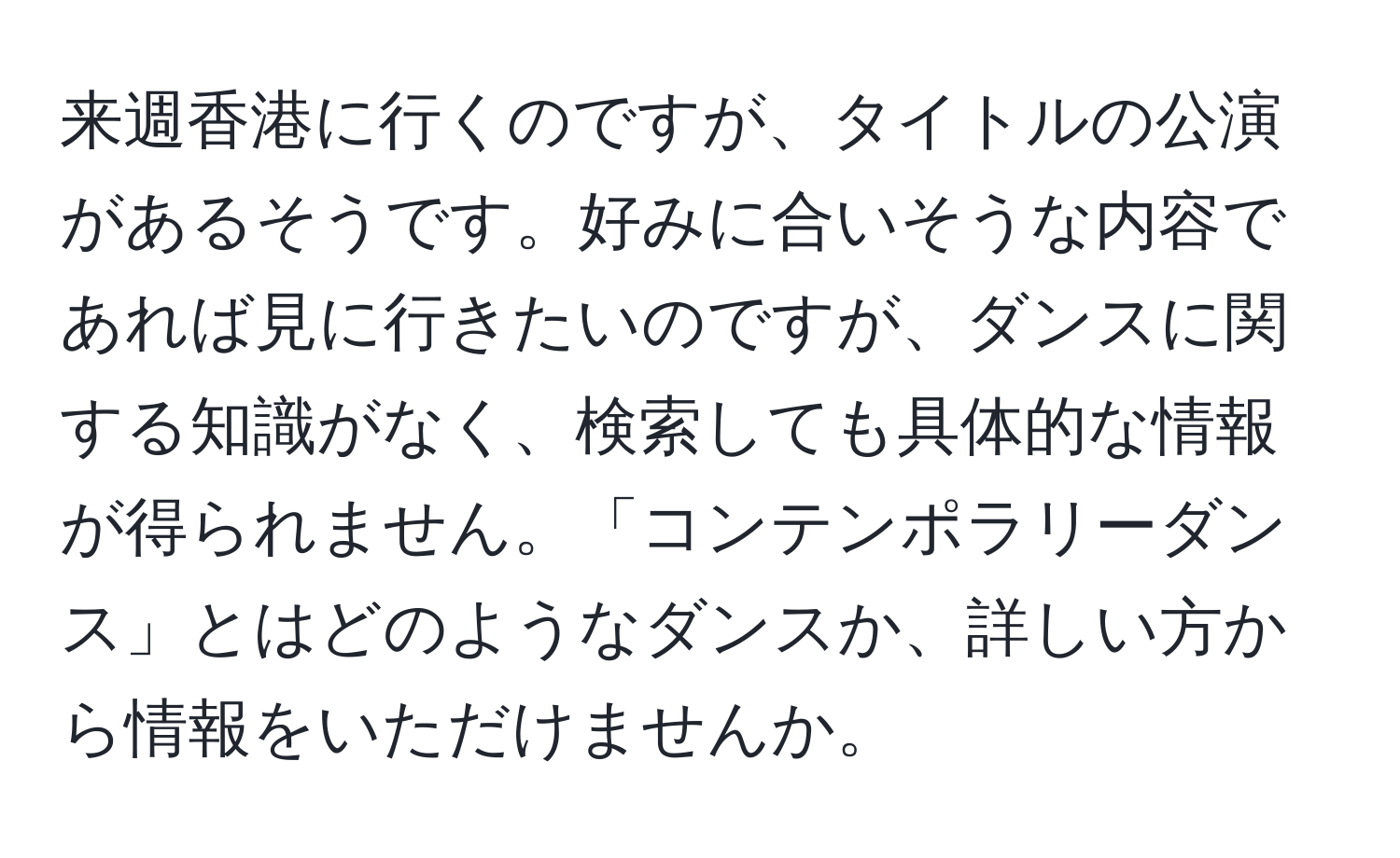 来週香港に行くのですが、タイトルの公演があるそうです。好みに合いそうな内容であれば見に行きたいのですが、ダンスに関する知識がなく、検索しても具体的な情報が得られません。「コンテンポラリーダンス」とはどのようなダンスか、詳しい方から情報をいただけませんか。