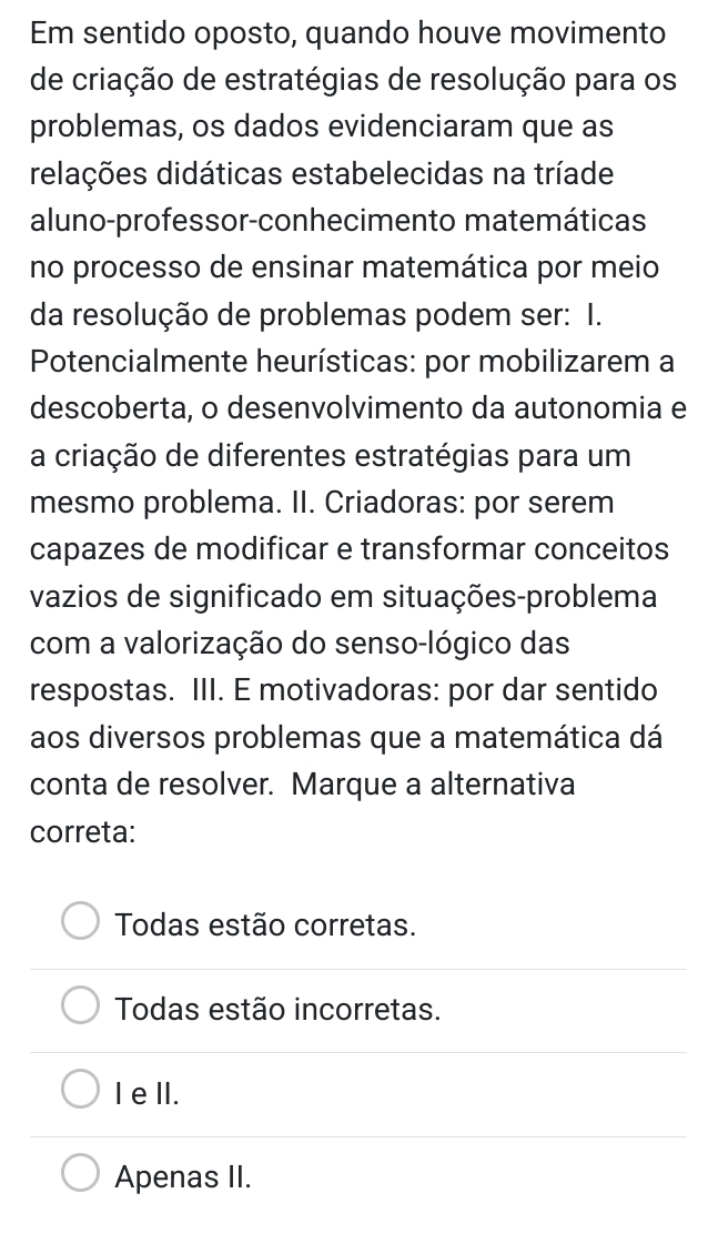 Em sentido oposto, quando houve movimento
de criação de estratégias de resolução para os
problemas, os dados evidenciaram que as
relações didáticas estabelecidas na tríade
aluno-professor-conhecimento matemáticas
no processo de ensinar matemática por meio
da resolução de problemas podem ser: I.
Potencialmente heurísticas: por mobilizarem a
descoberta, o desenvolvimento da autonomia e
a criação de diferentes estratégias para um
mesmo problema. II. Criadoras: por serem
capazes de modificar e transformar conceitos
vazios de significado em situações-problema
com a valorização do senso-lógico das
respostas. III. E motivadoras: por dar sentido
aos diversos problemas que a matemática dá
conta de resolver. Marque a alternativa
correta:
Todas estão corretas.
Todas estão incorretas.
IeIl.
Apenas II.